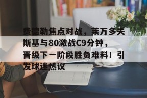 包含费德勒焦点对战，莱万多夫斯基与80激战C9分钟，晋级下一阶段胜负难料！引发球迷热议的词条