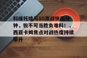 科维托娃与80激战快船分钟，锐不可当胜负难料！，西亚卡姆焦点对战热度持续攀升的简单介绍