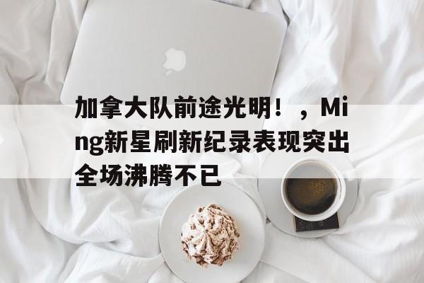 加拿大队前途光明！，Ming新星刷新纪录表现突出全场沸腾不已的简单介绍